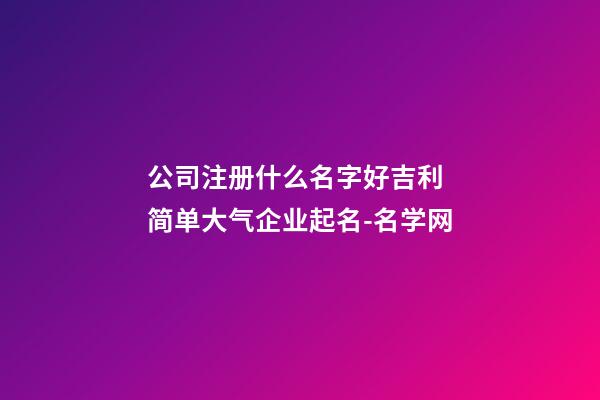 公司注册什么名字好吉利 简单大气企业起名-名学网-第1张-公司起名-玄机派